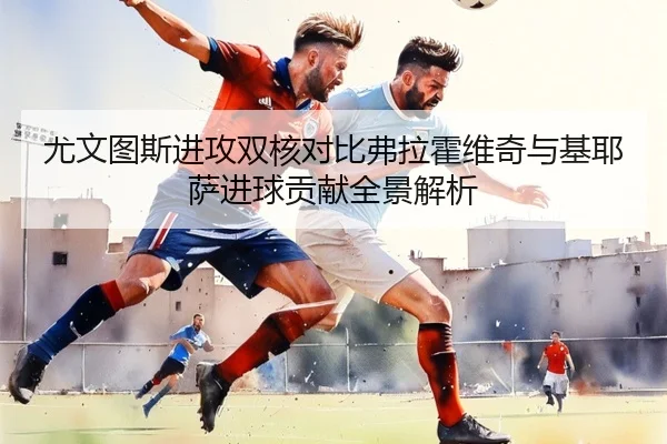 尤文图斯进攻双核对比弗拉霍维奇与基耶萨进球贡献全景解析