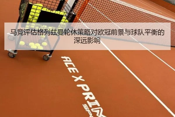 马竞评估格列兹曼轮休策略对欧冠前景与球队平衡的深远影响