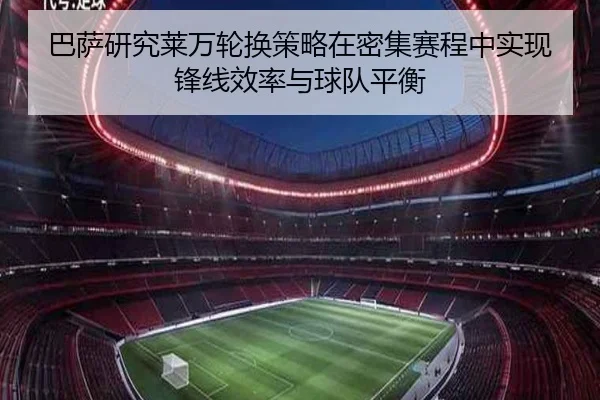 巴萨研究莱万轮换策略在密集赛程中实现锋线效率与球队平衡