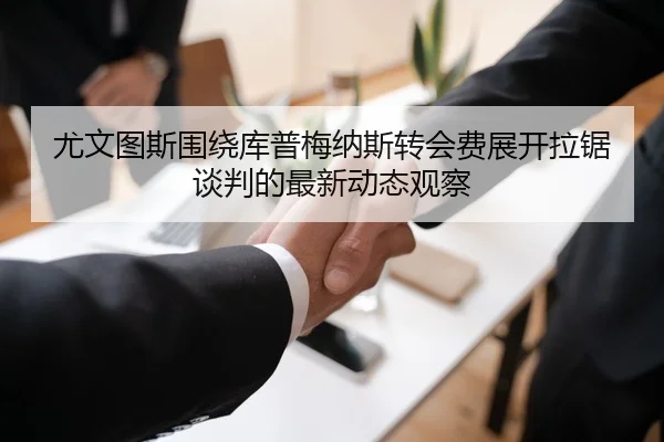 尤文图斯围绕库普梅纳斯转会费展开拉锯谈判的最新动态观察