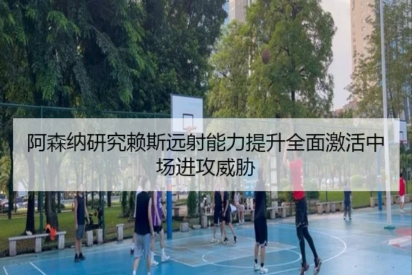 阿森纳研究赖斯远射能力提升全面激活中场进攻威胁