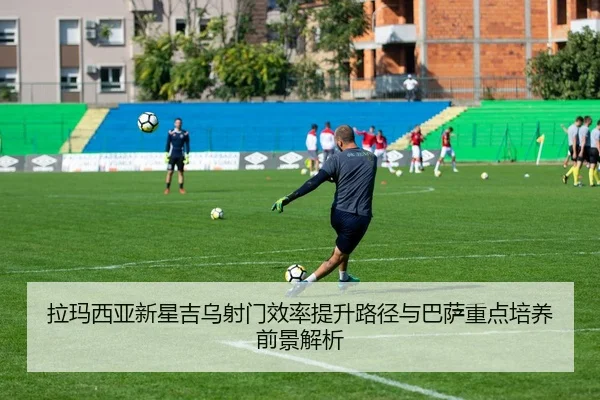 拉玛西亚新星吉乌射门效率提升路径与巴萨重点培养前景解析