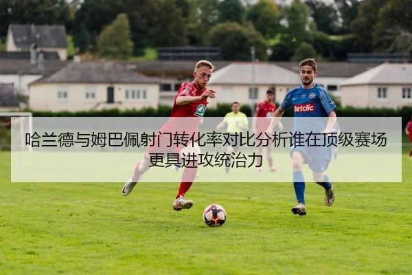 哈兰德与姆巴佩射门转化率对比分析谁在顶级赛场更具进攻统治力