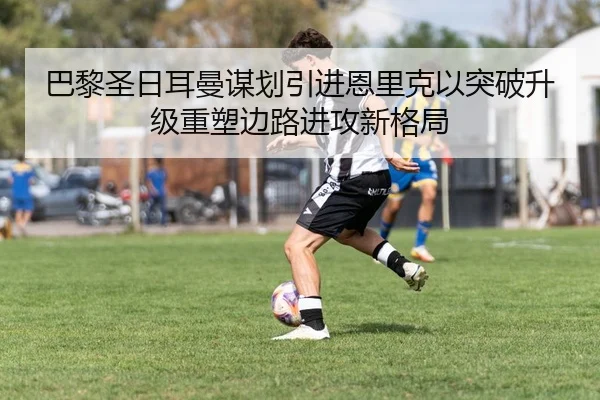 巴黎圣日耳曼谋划引进恩里克以突破升级重塑边路进攻新格局