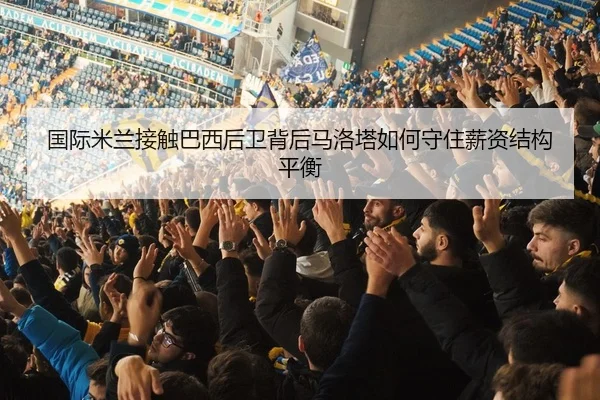 国际米兰接触巴西后卫背后马洛塔如何守住薪资结构平衡